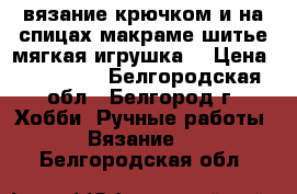 вязание крючком и на спицах,макраме,шитье,мягкая игрушка! › Цена ­ 350-500 - Белгородская обл., Белгород г. Хобби. Ручные работы » Вязание   . Белгородская обл.